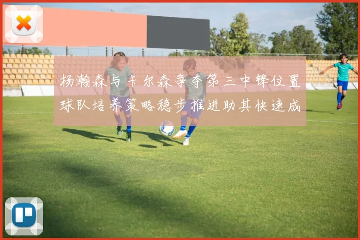 杨瀚森与卡尔森争夺第三中锋位置球队培养策略稳步推进助其快速成长