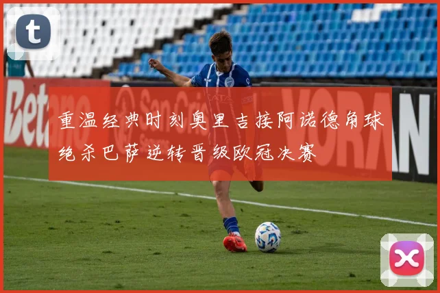 重温经典时刻奥里吉接阿诺德角球绝杀巴萨逆转晋级欧冠决赛