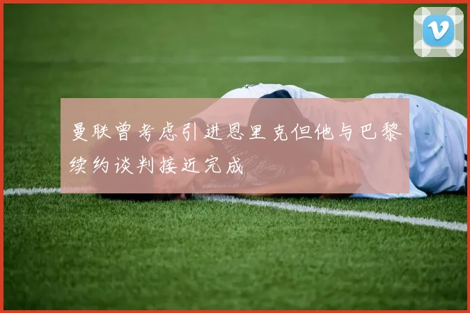 曼联曾考虑引进恩里克但他与巴黎续约谈判接近完成