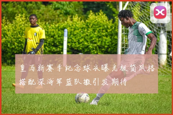 皇马新赛季纪念球衣曝光极简风格搭配深海军蓝队徽引发期待
