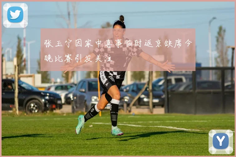 张玉宁因家中喜事临时返京缺席今晚比赛引发关注