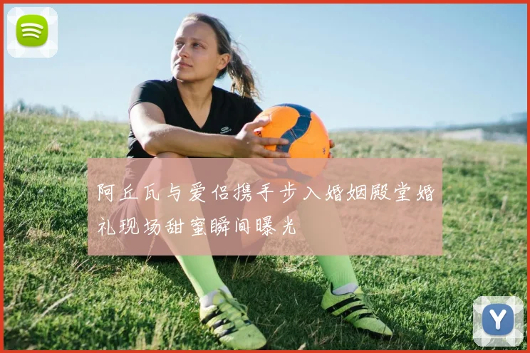阿丘瓦与爱侣携手步入婚姻殿堂婚礼现场甜蜜瞬间曝光