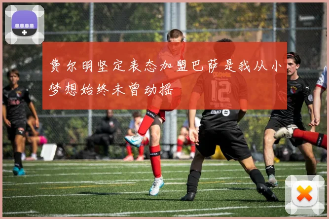 费尔明坚定表态加盟巴萨是我从小梦想始终未曾动摇