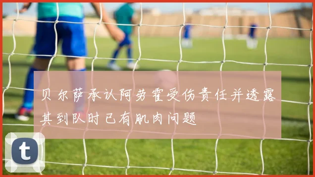 贝尔萨承认阿劳霍受伤责任并透露其到队时已有肌肉问题