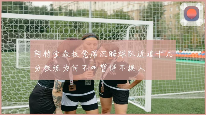 阿特金森板凳席沉睡球队连追十几分教练为何不叫暂停不换人