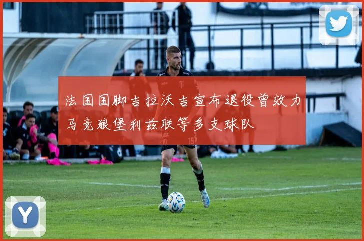 法国国脚吉拉沃吉宣布退役曾效力马竞狼堡利兹联等多支球队