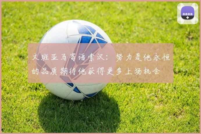 文班亚马寄语索汉：努力是他永恒的品质期待他获得更多上场机会