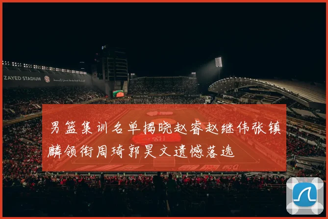 男篮集训名单揭晓赵睿赵继伟张镇麟领衔周琦郭昊文遗憾落选