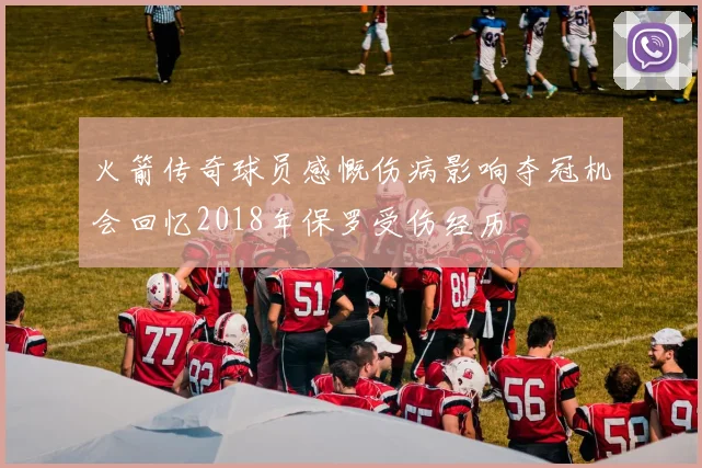 火箭传奇球员感慨伤病影响夺冠机会回忆2018年保罗受伤经历