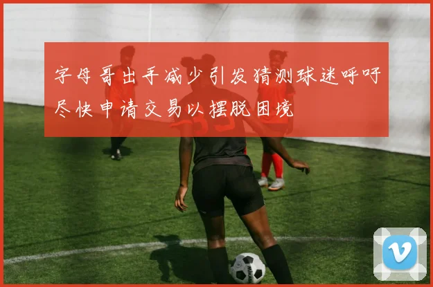字母哥出手减少引发猜测球迷呼吁尽快申请交易以摆脱困境