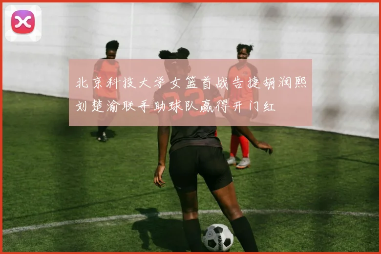北京科技大学女篮首战告捷胡润熙刘楚渝联手助球队赢得开门红