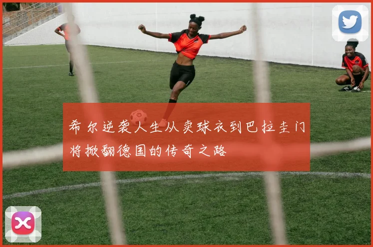 希尔逆袭人生从卖球衣到巴拉圭门将掀翻德国的传奇之路
