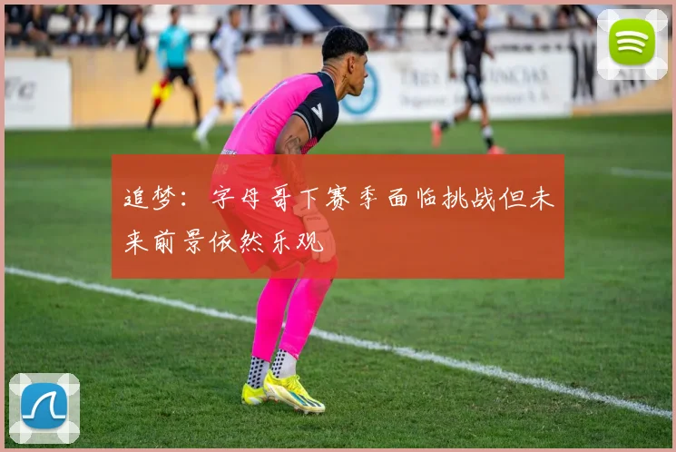 追梦：字母哥下赛季面临挑战但未来前景依然乐观